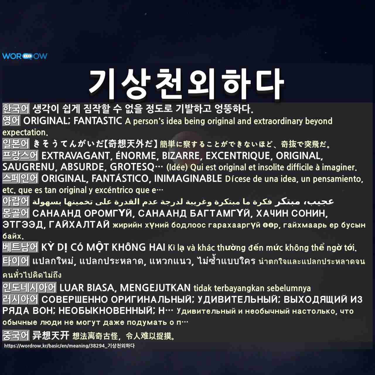 기상천외하다: original; fantastic,きそうてんがいだ【奇想天外だ】,extravagant, énorme, bizarre, excentrique, original, saugrenu, absurde, grotesque, incroyable,original, fantástico, inimaginable,عجيب، مبتكر,санаанд оромгүй, санаанд багтамгүй, хачин сонин, этгээд, гайхалтай,kỳ dị có một không hai,แปลกใหม่, แปลกประหลาด, แหวกแนว, ไม่ซ้ำแบบใคร,luar biasa, mengejutkan,совершенно оригинальный; удивительный; выходящий из ряда вон; необыкновенный; необычайный; экстраординарный,异想天开,