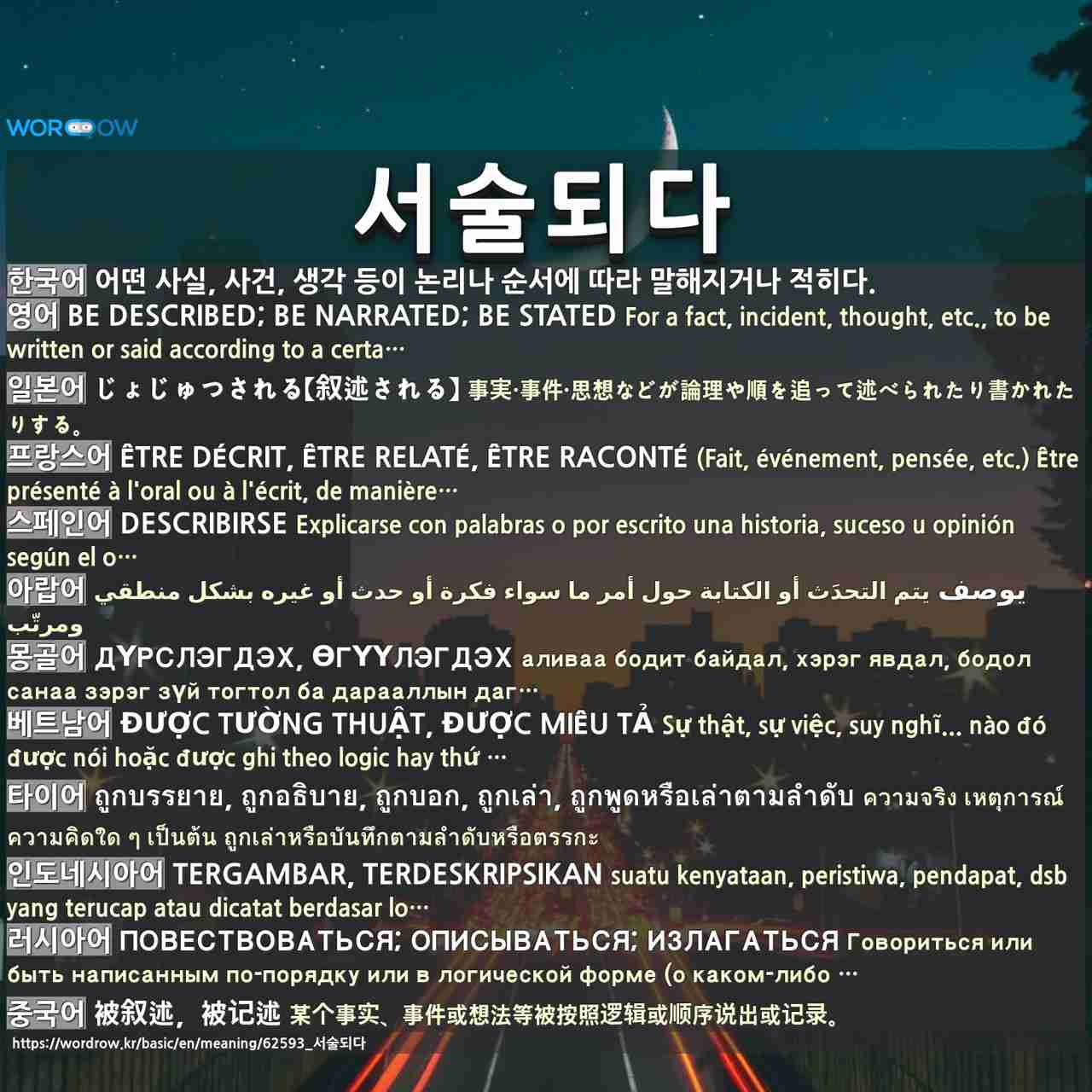 서술되다: be described; be narrated; be stated,じょじゅつされる【叙述される】,être décrit, être relaté, être raconté,describirse,يوصف,дүрслэгдэх, өгүүлэгдэх,được tường thuật, được miêu tả,ถูกบรรยาย, ถูกอธิบาย, ถูกบอก, ถูกเล่า, ถูกพูดหรือเล่าตามลำดับ,tergambar, terdeskripsikan,повествоваться; описываться; излагаться,被叙述,被记述,