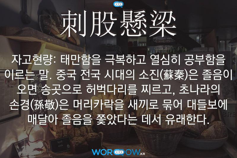 刺股懸梁(자고현량)의 의미: 태만함을 극복하고 열심히 공부함을 이르는 말. 중국 전국 시대의 소진(蘇秦)은 졸음이 오면 송곳으로 허벅다리를 찌르고, 초나라의 손경(孫敬)은 머리카락을 새끼로 묶어 대들보에 매달아 졸음을 쫓았다는 데서 유래한다.