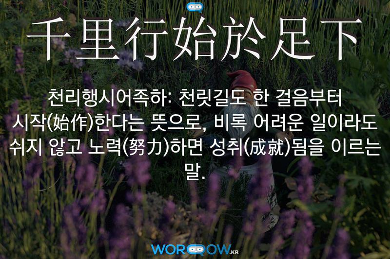 千里行始於足下(천리행시어족하)의 의미: 천릿길도 한 걸음부터 시작(始作)한다는 뜻으로, 비록 어려운 일이라도 쉬지 않고 노력(努力)하면 성취(成就)됨을 이르는 말.