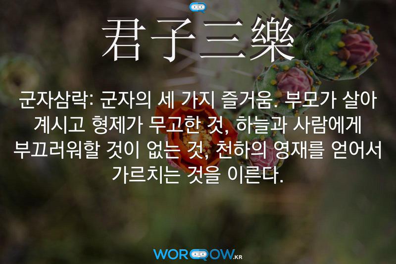 君子三樂(군자삼락)의 의미: 군자의 세 가지 즐거움. 부모가 살아 계시고 형제가 무고한 것, 하늘과 사람에게 부끄러워할 것이 없는 것, 천하의 영재를 얻어서 가르치는 것을 이른다.