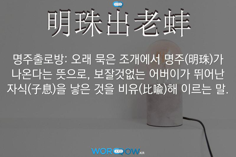 明珠出老蚌(명주출로방)의 의미: 오래 묵은 조개에서 명주(明珠)가 나온다는 뜻으로, 보잘것없는 어버이가 뛰어난 자식(子息)을 낳은 것을 비유(比喩)해 이르는 말.