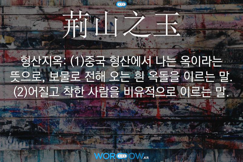 荊山之玉(형산지옥)의 의미: (1)중국 형산에서 나는 옥이라는 뜻으로, 보물로 전해 오는 흰 옥돌을 이르는 말. (2)어질고 착한 사람을 비유적으로 이르는 말.