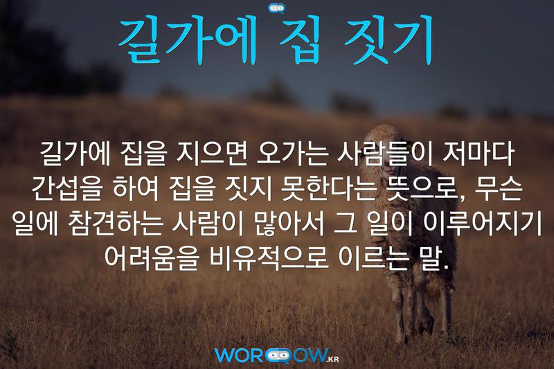 길가에 집 짓기: 길가에 집을 지으면 오가는 사람들이 저마다 간섭을 하여 집을 짓지 못한다는 뜻으로, 무슨 일에 참견하는 사람이 많아서 그 일이 이루어지기 어려움을 비유적으로 이르는 말.