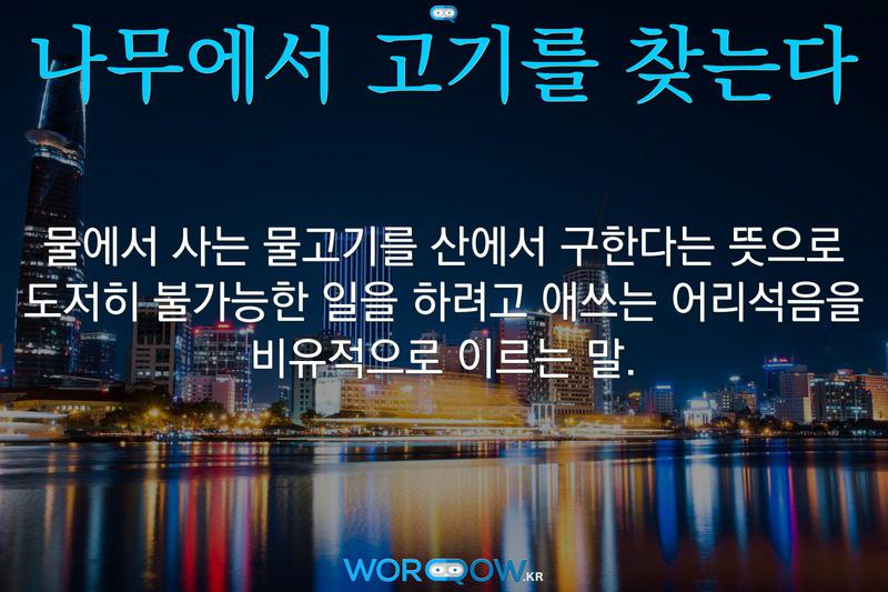 나무에서 고기를 찾는다: 물에서 사는 물고기를 산에서 구한다는 뜻으로 도저히 불가능한 일을 하려고 애쓰는 어리석음을 비유적으로 이르는 말.