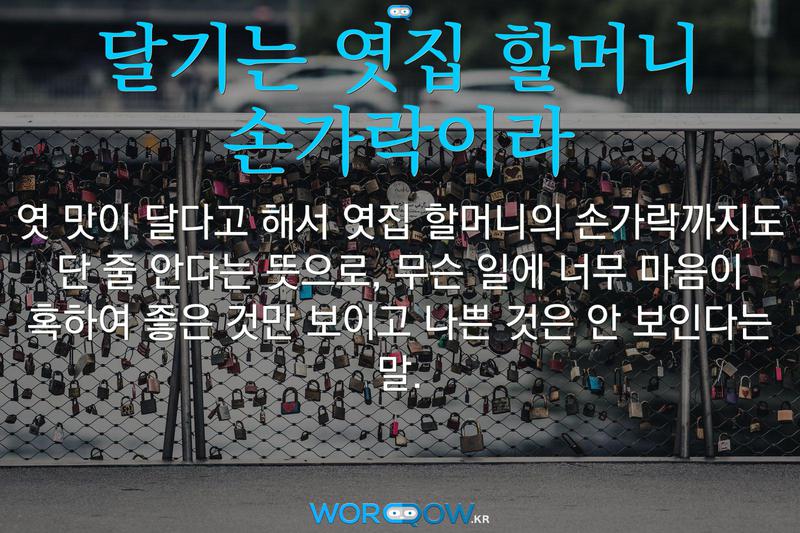 달기는 엿집 할머니 손가락이라: 엿 맛이 달다고 해서 엿집 할머니의 손가락까지도 단 줄 안다는 뜻으로, 무슨 일에 너무 마음이 혹하여 좋은 것만 보이고 나쁜 것은 안 보인다는 말.