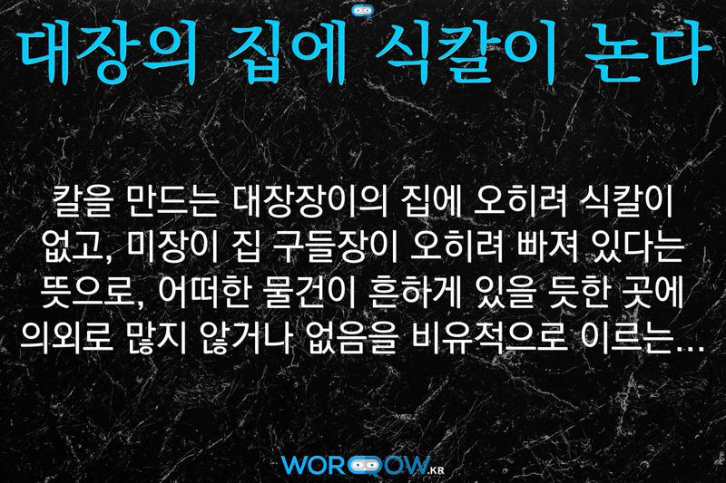 대장의 집에 식칼이 논다: 칼을 만드는 대장장이의 집에 오히려 식칼이 없고, 미장이 집 구들장이 오히려 빠져 있다는 뜻으로, 어떠한 물건이 흔하게 있을 듯한 곳에 의외로 많지 않거나 없음을 비유적으로 이르는 말.