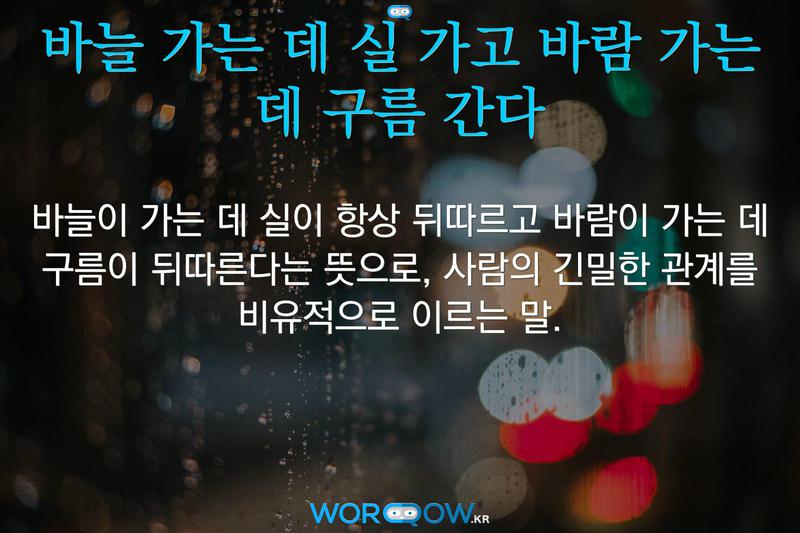 바늘 가는 데 실 가고 바람 가는 데 구름 간다: 바늘이 가는 데 실이 항상 뒤따르고 바람이 가는 데 구름이 뒤따른다는 뜻으로, 사람의 긴밀한 관계를 비유적으로 이르는 말.