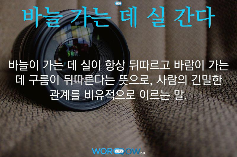 바늘 가는 데 실 간다: 바늘이 가는 데 실이 항상 뒤따르고 바람이 가는 데 구름이 뒤따른다는 뜻으로, 사람의 긴밀한 관계를 비유적으로 이르는 말.