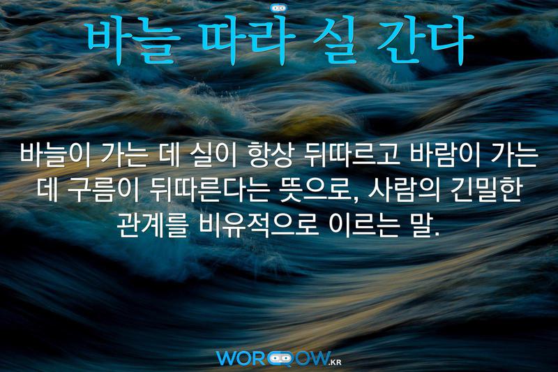 바늘 따라 실 간다: 바늘이 가는 데 실이 항상 뒤따르고 바람이 가는 데 구름이 뒤따른다는 뜻으로, 사람의 긴밀한 관계를 비유적으로 이르는 말.