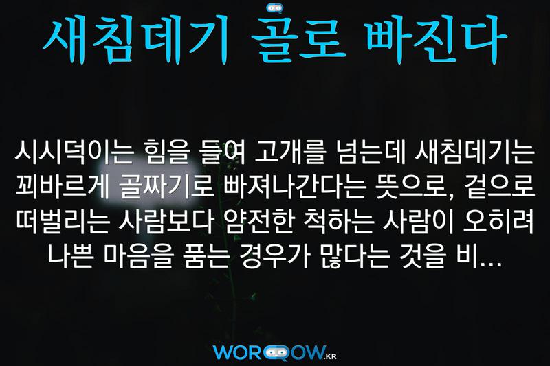 새침데기 골로 빠진다: 시시덕이는 힘을 들여 고개를 넘는데 새침데기는 꾀바르게 골짜기로 빠져나간다는 뜻으로, 겉으로 떠벌리는 사람보다 얌전한 척하는 사람이 오히려 나쁜 마음을 품는 경우가 많다는 것을 비유적으로 이르는 말.