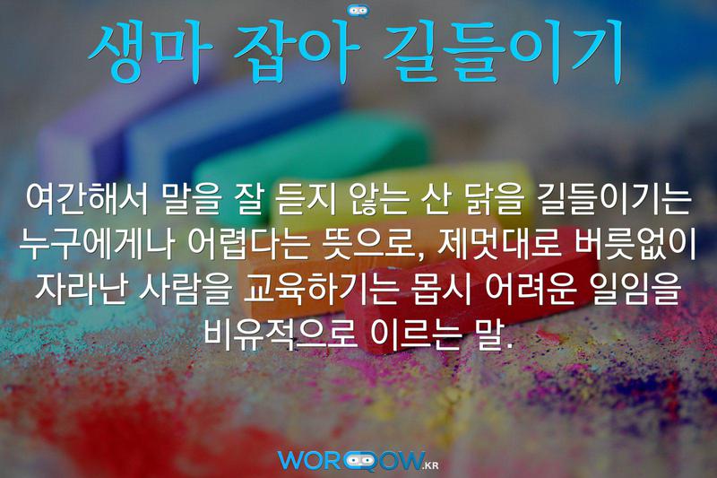 생마 잡아 길들이기: 여간해서 말을 잘 듣지 않는 산 닭을 길들이기는 누구에게나 어렵다는 뜻으로, 제멋대로 버릇없이 자라난 사람을 교육하기는 몹시 어려운 일임을 비유적으로 이르는 말.