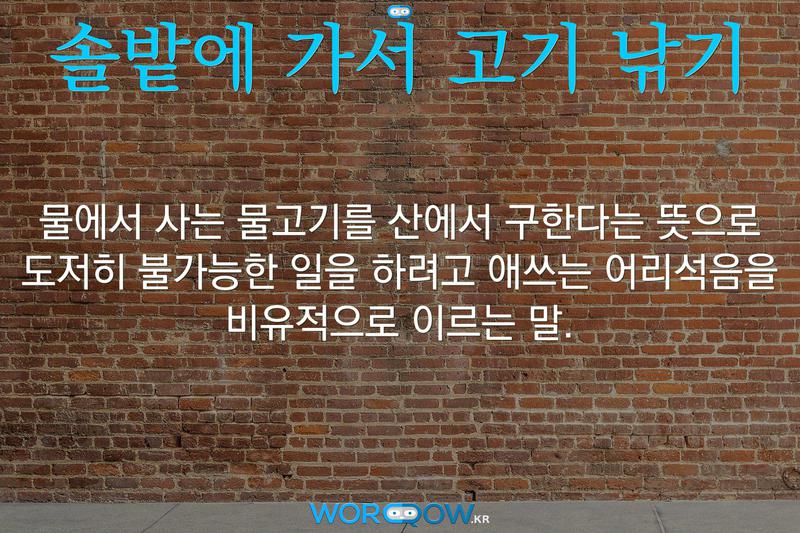솔밭에 가서 고기 낚기: 물에서 사는 물고기를 산에서 구한다는 뜻으로 도저히 불가능한 일을 하려고 애쓰는 어리석음을 비유적으로 이르는 말.