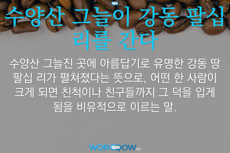 수양산 그늘이 강동 팔십 리를 간다: 수양산 그늘진 곳에 아름답기로 유명한 강동 땅 팔십 리가 펼쳐졌다는 뜻으로, 어떤 한 사람이 크게 되면 친척이나 친구들까지 그 덕을 입게 됨을 비유적으로 이르는 말.