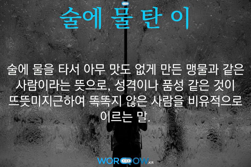 술에 물 탄 이: 술에 물을 타서 아무 맛도 없게 만든 맹물과 같은 사람이라는 뜻으로, 성격이나 품성 같은 것이 뜨뜻미지근하여 똑똑지 않은 사람을 비유적으로 이르는 말.