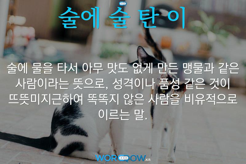 술에 술 탄 이: 술에 물을 타서 아무 맛도 없게 만든 맹물과 같은 사람이라는 뜻으로, 성격이나 품성 같은 것이 뜨뜻미지근하여 똑똑지 않은 사람을 비유적으로 이르는 말.