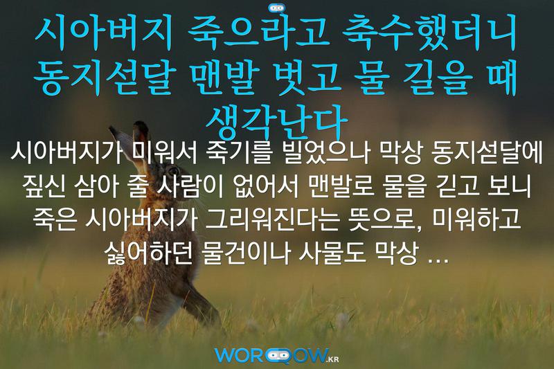 시아버지 죽으라고 축수했더니 동지섣달 맨발 벗고 물 길을 때 생각난다: 시아버지가 미워서 죽기를 빌었으나 막상 동지섣달에 짚신 삼아 줄 사람이 없어서 맨발로 물을 긷고 보니 죽은 시아버지가 그리워진다는 뜻으로, 미워하고 싫어하던 물건이나 사물도 막상 없어지고 나면 아쉽고 생각날 때가 있음을 비유적으로 이르는 말.