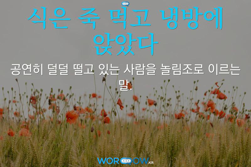 식은 죽 먹고 냉방에 앉았다: 공연히 덜덜 떨고 있는 사람을 놀림조로 이르는 말.