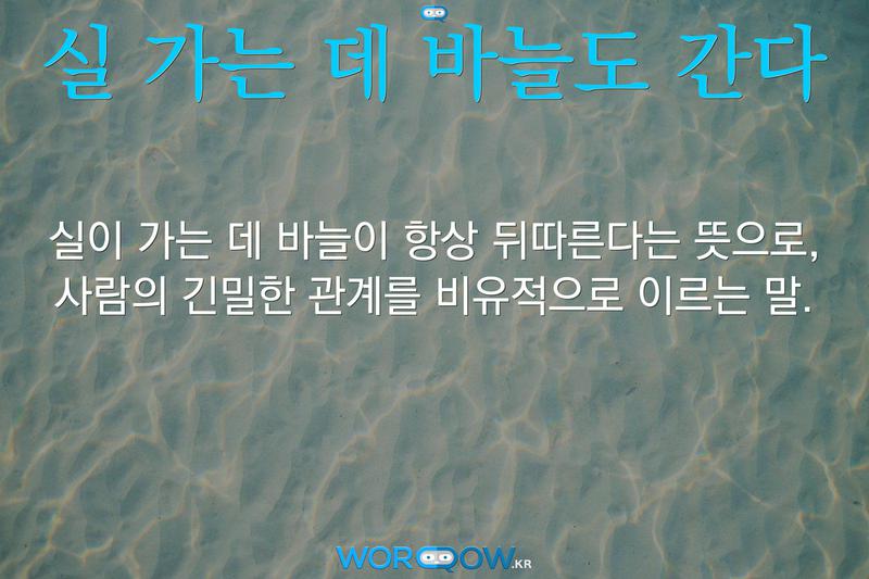 실 가는 데 바늘도 간다: 실이 가는 데 바늘이 항상 뒤따른다는 뜻으로, 사람의 긴밀한 관계를 비유적으로 이르는 말.