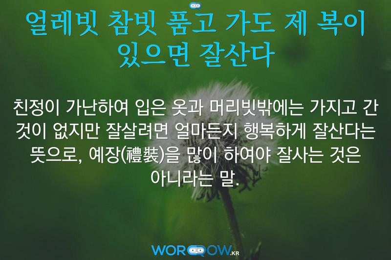 얼레빗 참빗 품고 가도 제 복이 있으면 잘산다: 친정이 가난하여 입은 옷과 머리빗밖에는 가지고 간 것이 없지만 잘살려면 얼마든지 행복하게 잘산다는 뜻으로, 예장(禮裝)을 많이 하여야 잘사는 것은 아니라는 말.