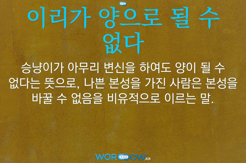 이리가 양으로 될 수 없다: 승냥이가 아무리 변신을 하여도 양이 될 수 없다는 뜻으로, 나쁜 본성을 가진 사람은 본성을 바꿀 수 없음을 비유적으로 이르는 말.