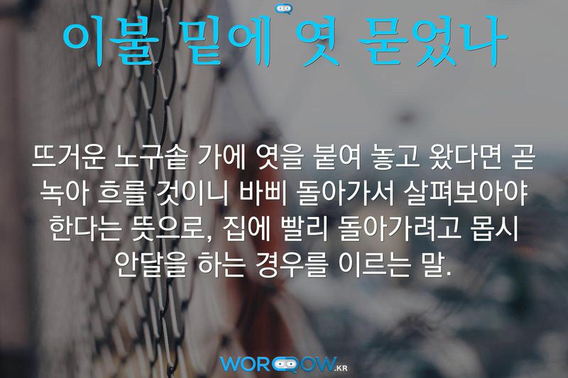이불 밑에 엿 묻었나: 뜨거운 노구솥 가에 엿을 붙여 놓고 왔다면 곧 녹아 흐를 것이니 바삐 돌아가서 살펴보아야 한다는 뜻으로, 집에 빨리 돌아가려고 몹시 안달을 하는 경우를 이르는 말.
