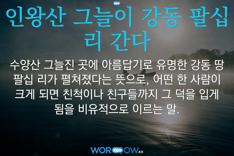 인왕산 그늘이 강동 팔십 리 간다: 수양산 그늘진 곳에 아름답기로 유명한 강동 땅 팔십 리가 펼쳐졌다는 뜻으로, 어떤 한 사람이 크게 되면 친척이나 친구들까지 그 덕을 입게 됨을 비유적으로 이르는 말.