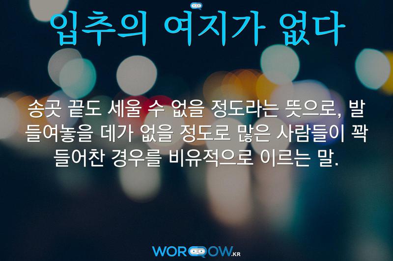 입추의 여지가 없다: 송곳 끝도 세울 수 없을 정도라는 뜻으로, 발 들여놓을 데가 없을 정도로 많은 사람들이 꽉 들어찬 경우를 비유적으로 이르는 말.