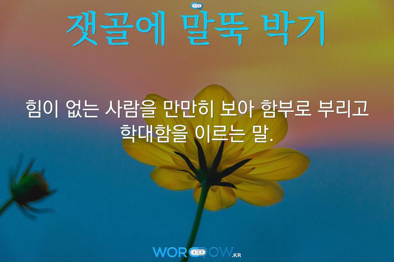 잿골에 말뚝 박기: 힘이 없는 사람을 만만히 보아 함부로 부리고 학대함을 이르는 말.