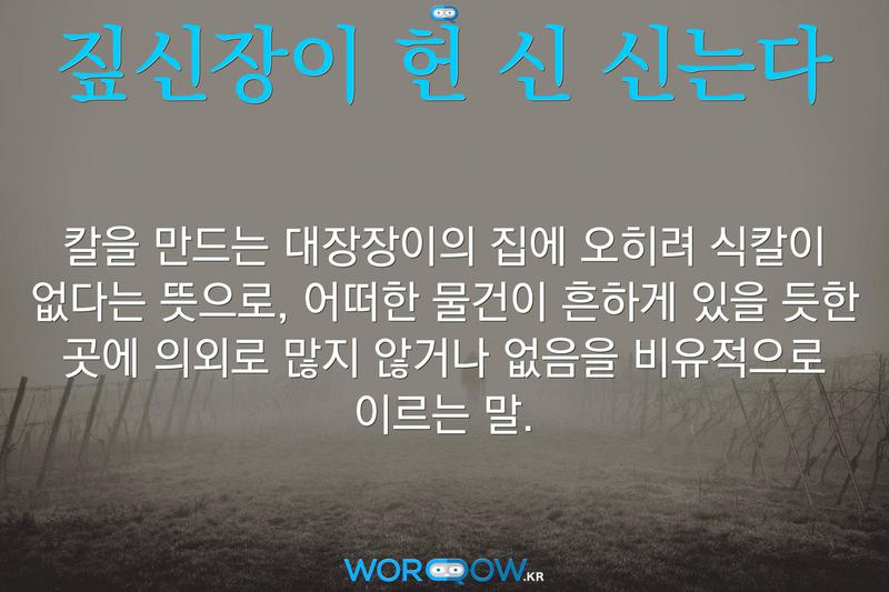 짚신장이 헌 신 신는다: 칼을 만드는 대장장이의 집에 오히려 식칼이 없다는 뜻으로, 어떠한 물건이 흔하게 있을 듯한 곳에 의외로 많지 않거나 없음을 비유적으로 이르는 말.