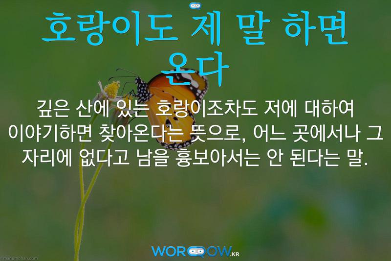 호랑이도 제 말 하면 온다: 깊은 산에 있는 호랑이조차도 저에 대하여 이야기하면 찾아온다는 뜻으로, 어느 곳에서나 그 자리에 없다고 남을 흉보아서는 안 된다는 말.