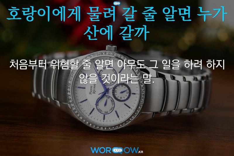 호랑이에게 물려 갈 줄 알면 누가 산에 갈까: 처음부터 위험할 줄 알면 아무도 그 일을 하려 하지 않을 것이라는 말.